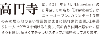 高円寺に2011年5月、「Drawber」の２号店、その名も「Drawber2」がニューオープン。カウンター10席のみの居心地の良い雰囲気はまさに隠れ家的空間。仕事帰りに一人でグラスを傾けるも良し、気の合う仲間と賑やかに語らうも良し。奇策でチャラいスタッフがお待ちしております。